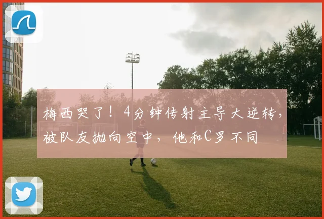 梅西哭了！4分钟传射主导大逆转，被队友抛向空中，他和C罗不同