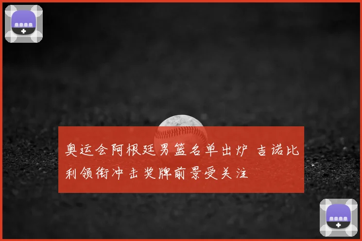 奥运会阿根廷男篮名单出炉 吉诺比利领衔冲击奖牌前景受关注