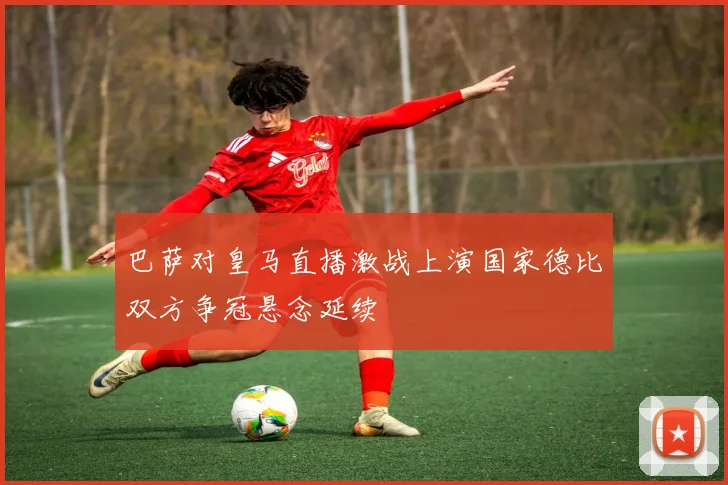 巴萨对皇马直播激战上演国家德比双方争冠悬念延续
