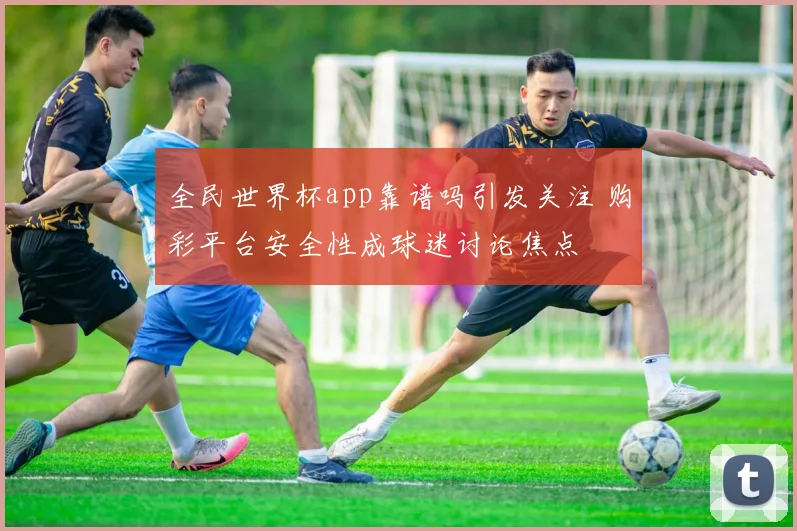 全民世界杯app靠谱吗引发关注 购彩平台安全性成球迷讨论焦点