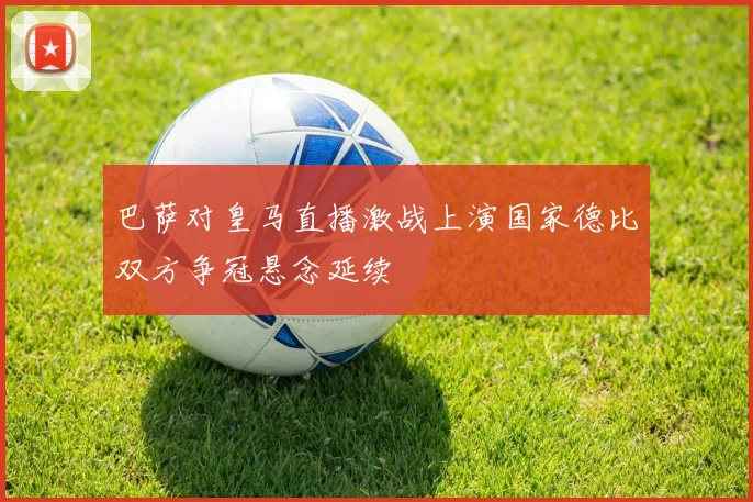 巴萨对皇马直播激战上演国家德比双方争冠悬念延续