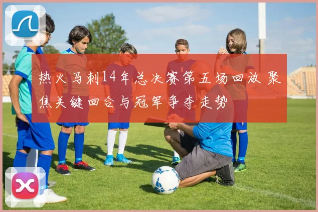 热火马刺14年总决赛第五场回放 聚焦关键回合与冠军争夺走势