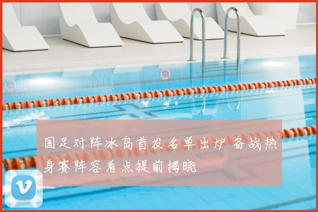 国足对阵冰岛首发名单出炉 备战热身赛阵容看点提前揭晓