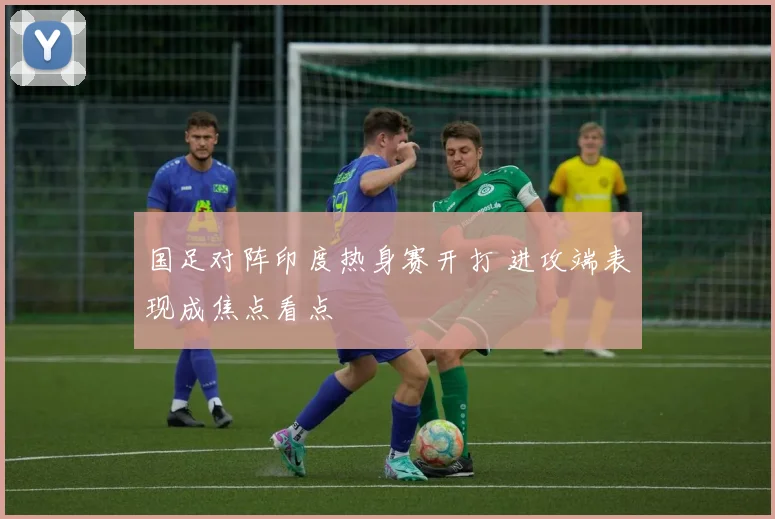 国足对阵印度热身赛开打 进攻端表现成焦点看点