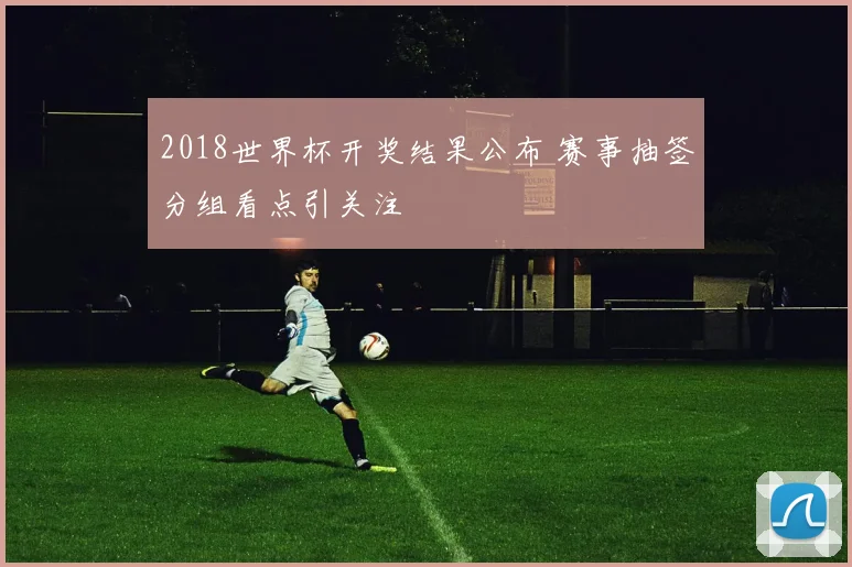 2018世界杯开奖结果公布 赛事抽签分组看点引关注