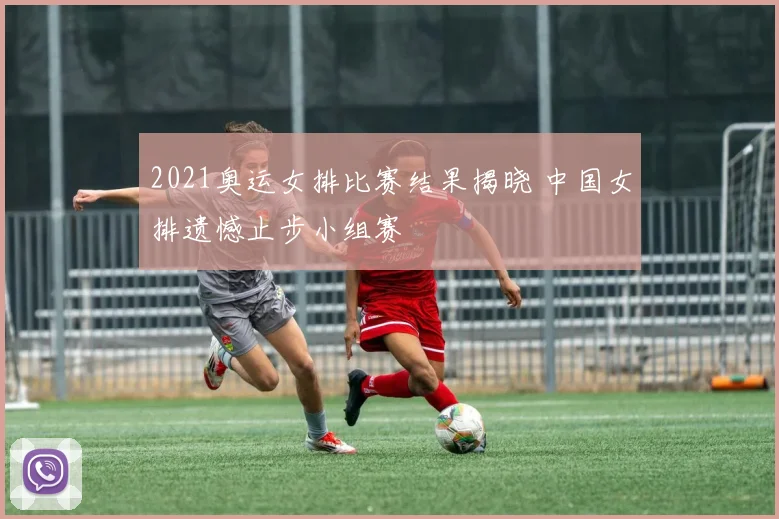2021奥运女排比赛结果揭晓 中国女排遗憾止步小组赛