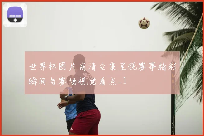 世界杯图片高清合集呈现赛事精彩瞬间与赛场视觉看点_1