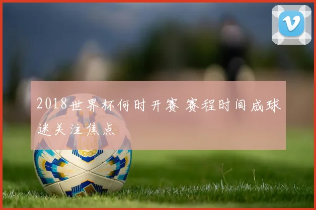 2018世界杯何时开赛 赛程时间成球迷关注焦点