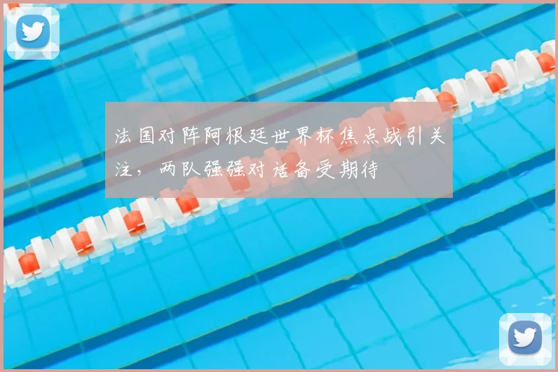 法国对阵阿根廷世界杯焦点战引关注,两队强强对话备受期待