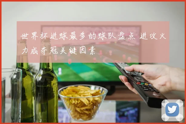 世界杯进球最多的球队盘点 进攻火力成夺冠关键因素