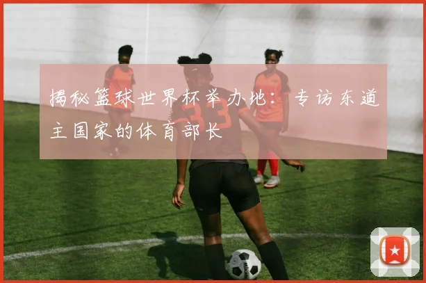 揭秘篮球世界杯举办地：专访东道主国家的体育部长