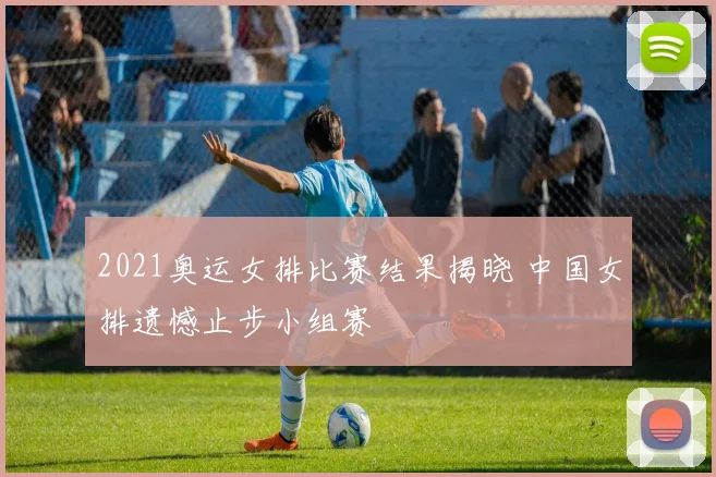 2021奥运女排比赛结果揭晓 中国女排遗憾止步小组赛