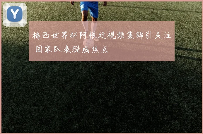 梅西世界杯阿根廷视频集锦引关注 国家队表现成焦点
