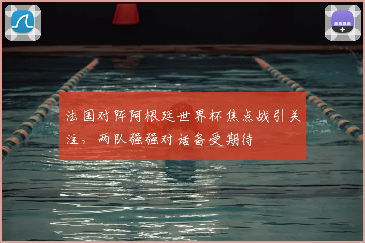 法国对阵阿根廷世界杯焦点战引关注，两队强强对话备受期待