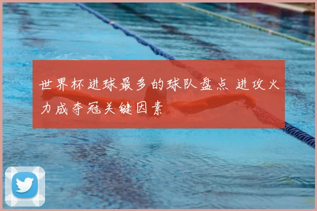 世界杯进球最多的球队盘点 进攻火力成夺冠关键因素