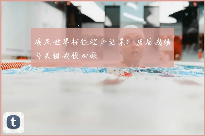 埃及世界杯征程全记录：历届战绩与关键战役回顾