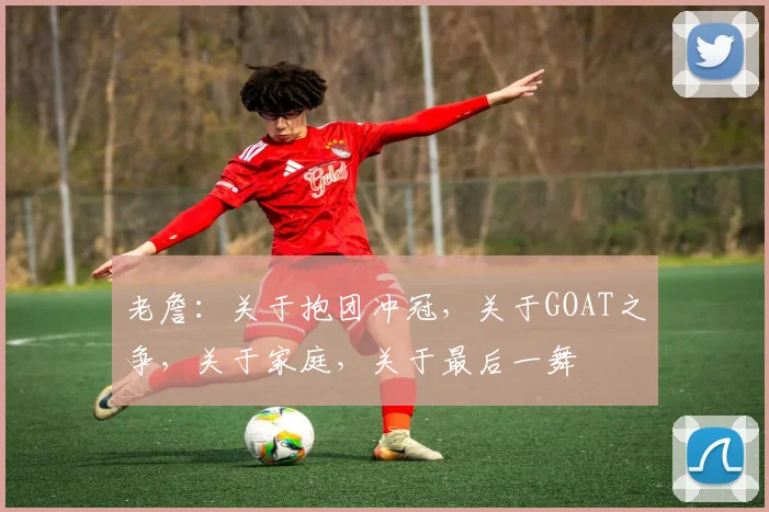 老詹:关于抱团冲冠,关于GOAT之争,关于家庭,关于最后一舞