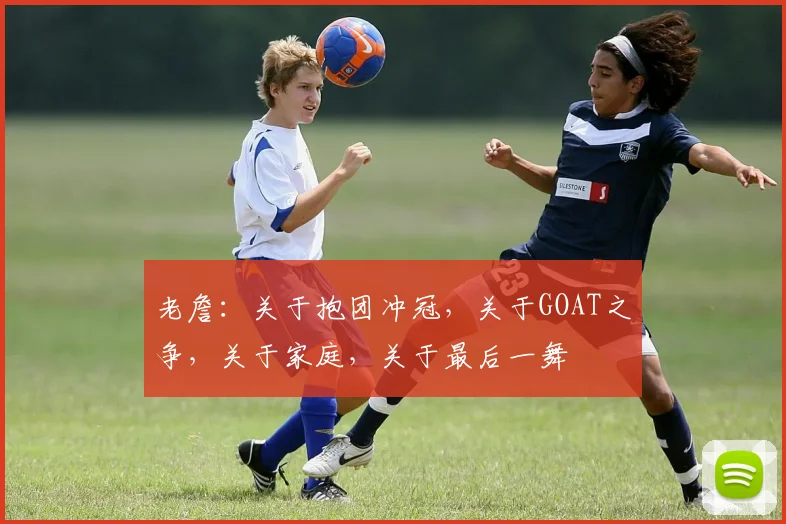 老詹：关于抱团冲冠，关于GOAT之争，关于家庭，关于最后一舞