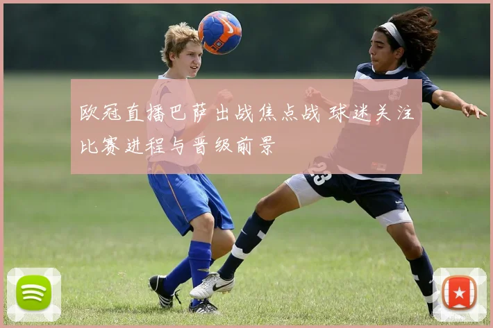 欧冠直播巴萨出战焦点战 球迷关注比赛进程与晋级前景