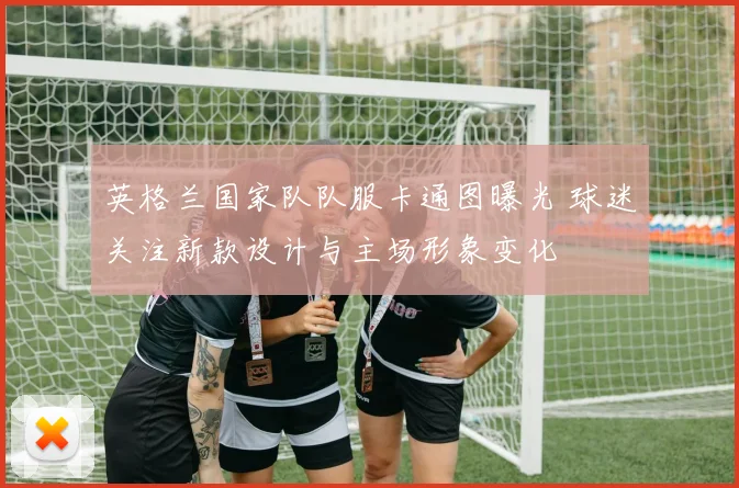 英格兰国家队队服卡通图曝光 球迷关注新款设计与主场形象变化