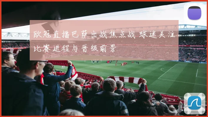 欧冠直播巴萨出战焦点战 球迷关注比赛进程与晋级前景