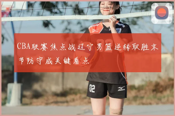 CBA联赛焦点战辽宁男篮逆转取胜末节防守成关键看点