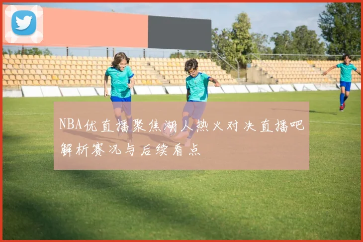 NBA优直播聚焦湖人热火对决直播吧解析赛况与后续看点