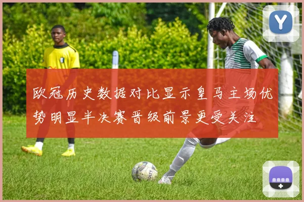 欧冠历史数据对比显示皇马主场优势明显半决赛晋级前景更受关注