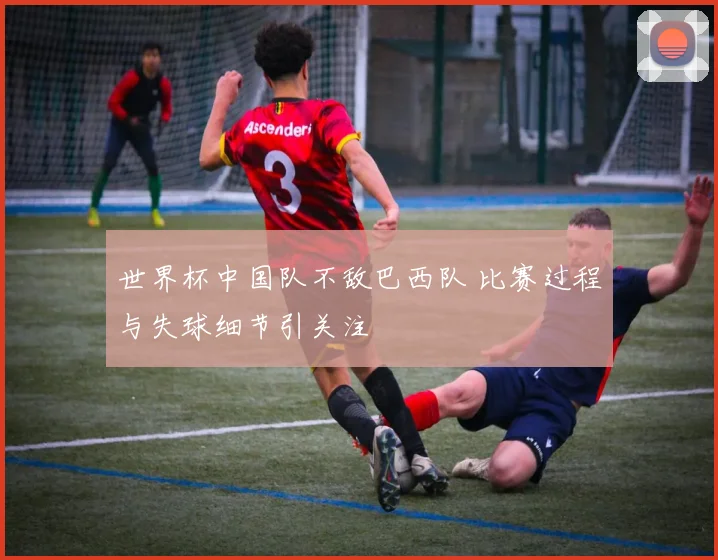 世界杯中国队不敌巴西队 比赛过程与失球细节引关注