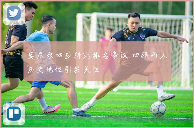 奥尼尔回应科比排名争议 回顾两人历史地位引发关注