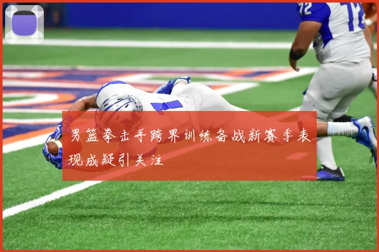 男篮拳击手跨界训练备战新赛季表现成疑引关注