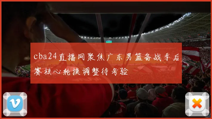 cba24直播网聚焦广东男篮备战季后赛核心轮换调整待考验