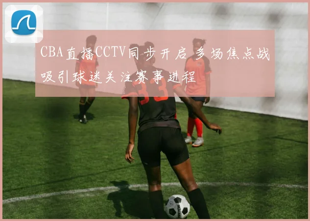 CBA直播CCTV同步开启 多场焦点战吸引球迷关注赛事进程