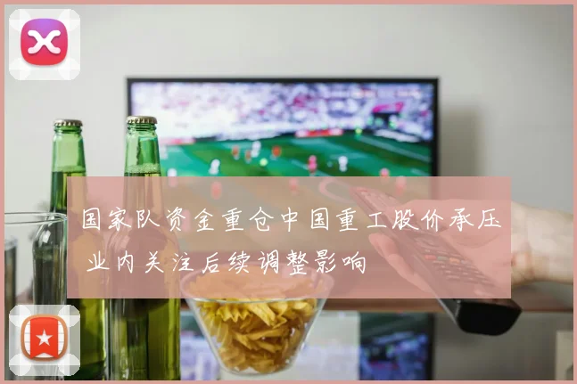 国家队资金重仓中国重工股价承压 业内关注后续调整影响