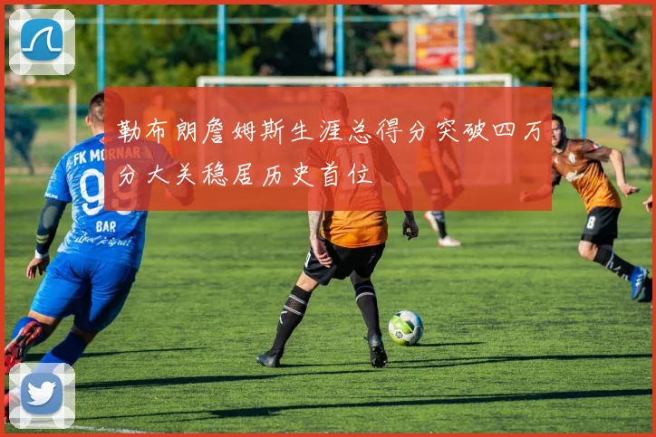 勒布朗詹姆斯生涯总得分突破四万分大关稳居历史首位