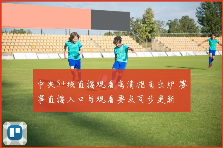 中央5+线直播观看高清指南出炉 赛事直播入口与观看要点同步更新