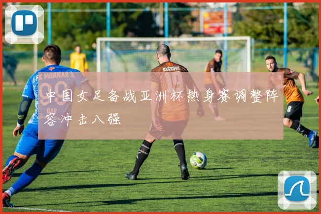 中国女足备战亚洲杯热身赛调整阵容冲击八强