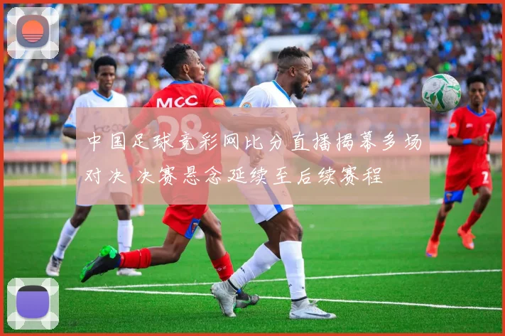 中国足球竞彩网比分直播揭幕多场对决 决赛悬念延续至后续赛程