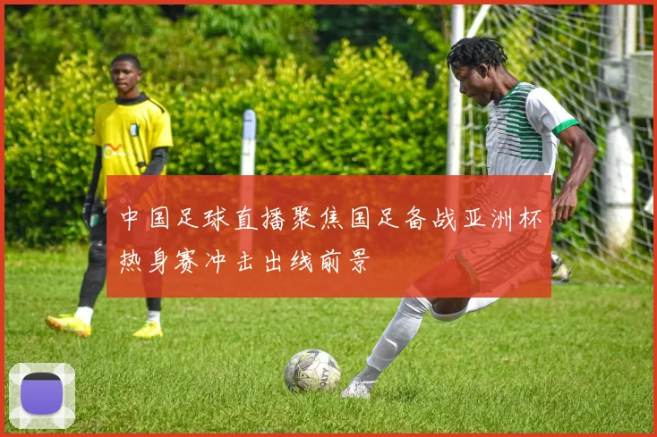 中国足球直播聚焦国足备战亚洲杯热身赛冲击出线前景