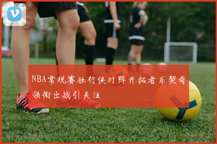 NBA常规赛独行侠对阵开拓者东契奇领衔出战引关注