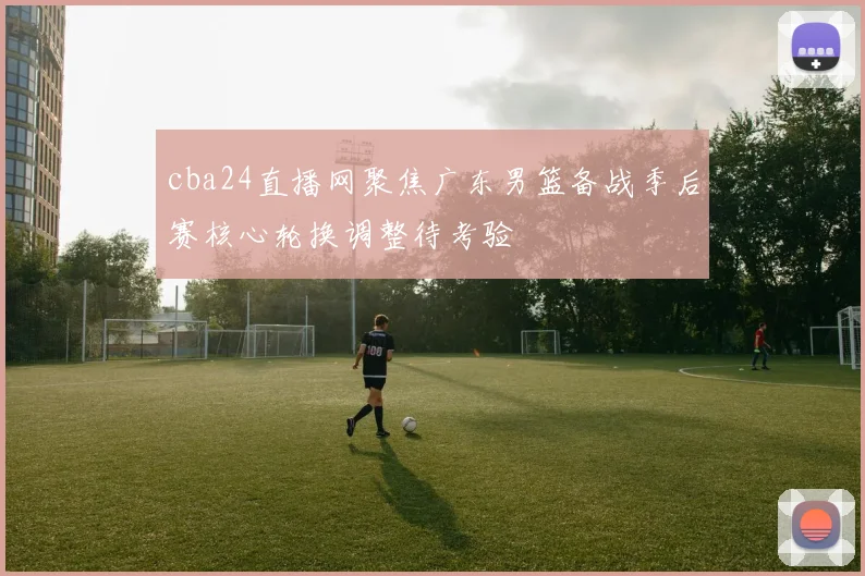 cba24直播网聚焦广东男篮备战季后赛核心轮换调整待考验