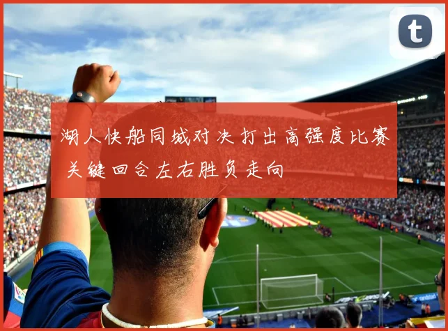 湖人快船同城对决打出高强度比赛 关键回合左右胜负走向