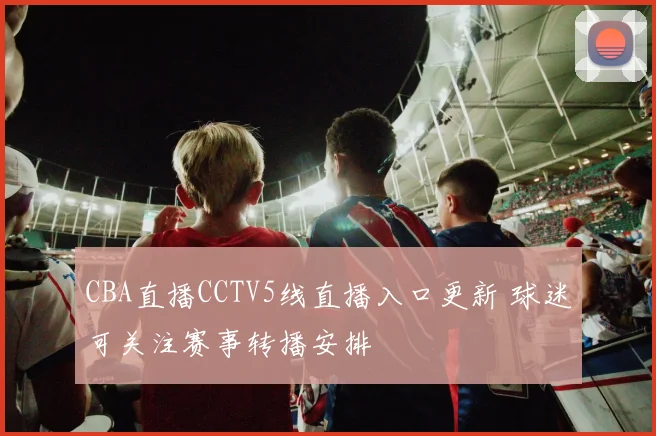 CBA直播CCTV5线直播入口更新 球迷可关注赛事转播安排